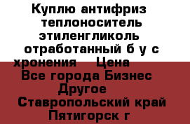  Куплю антифриз, теплоноситель этиленгликоль, отработанный б/у с хронения. › Цена ­ 100 - Все города Бизнес » Другое   . Ставропольский край,Пятигорск г.